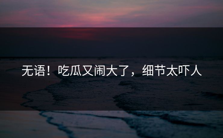 无语！吃瓜又闹大了，细节太吓人