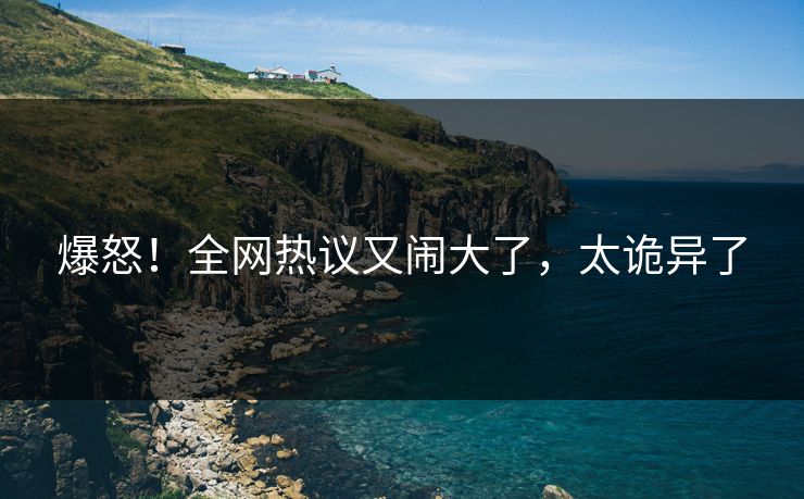 爆怒！全网热议又闹大了，太诡异了