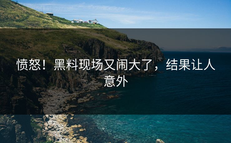愤怒！黑料现场又闹大了，结果让人意外