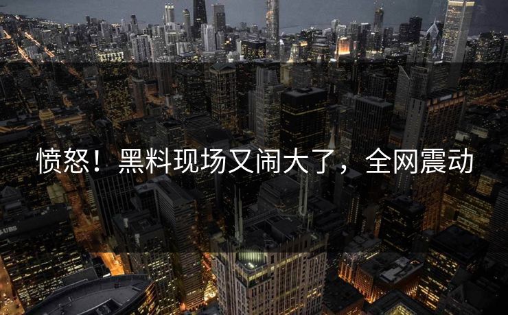 愤怒！黑料现场又闹大了，全网震动