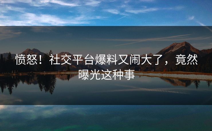 愤怒！社交平台爆料又闹大了，竟然曝光这种事
