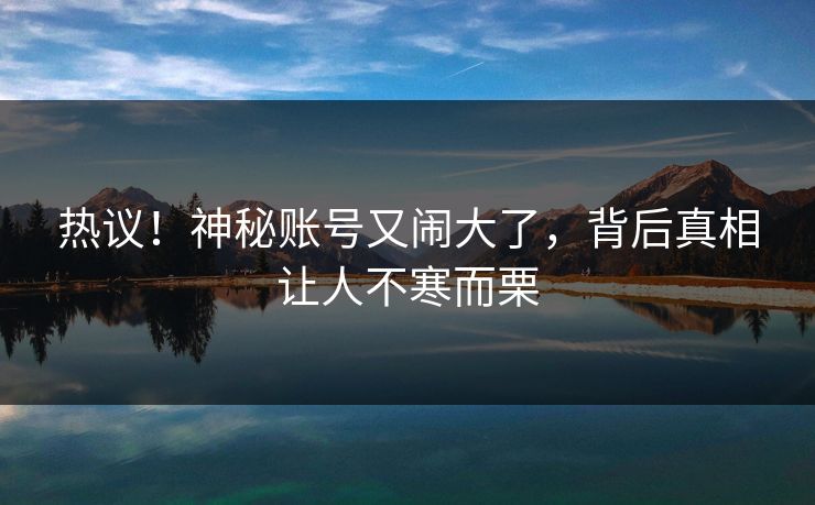 热议！神秘账号又闹大了，背后真相让人不寒而栗