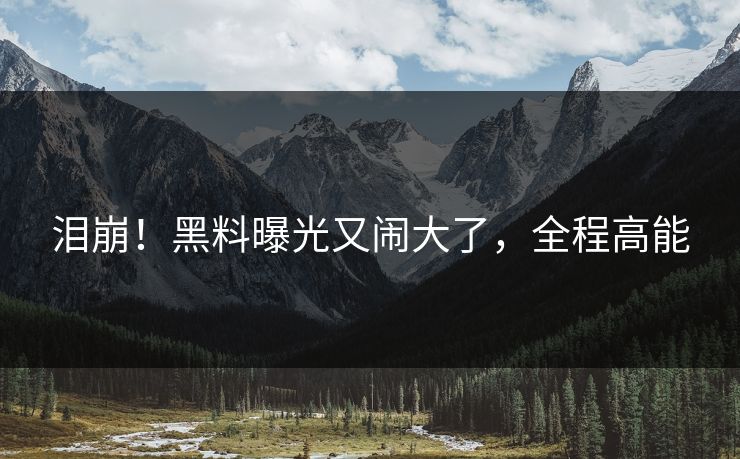 泪崩！黑料曝光又闹大了，全程高能