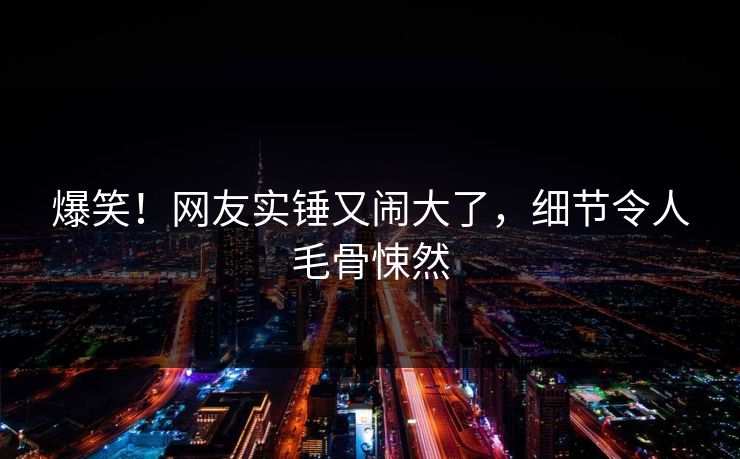 爆笑！网友实锤又闹大了，细节令人毛骨悚然