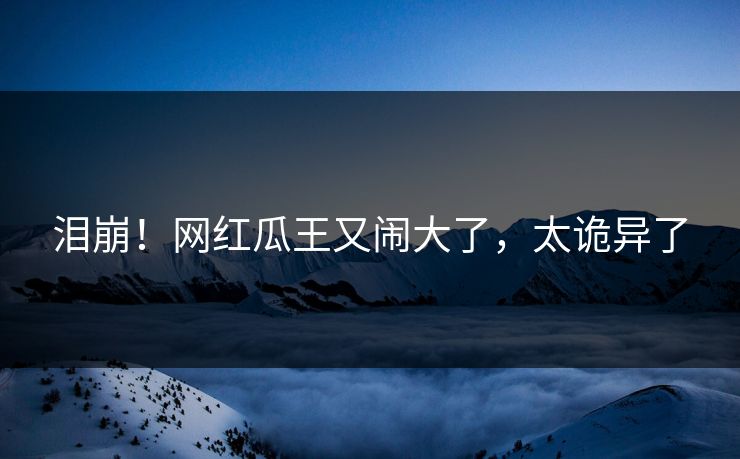 泪崩！网红瓜王又闹大了，太诡异了