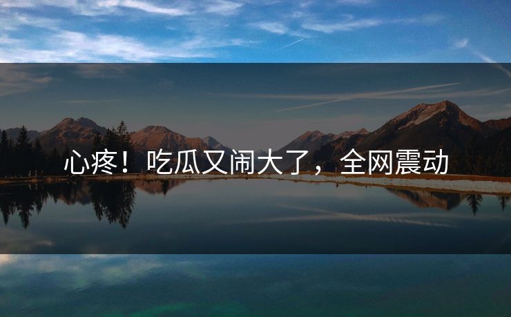 心疼！吃瓜又闹大了，全网震动