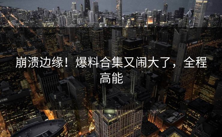 崩溃边缘！爆料合集又闹大了，全程高能