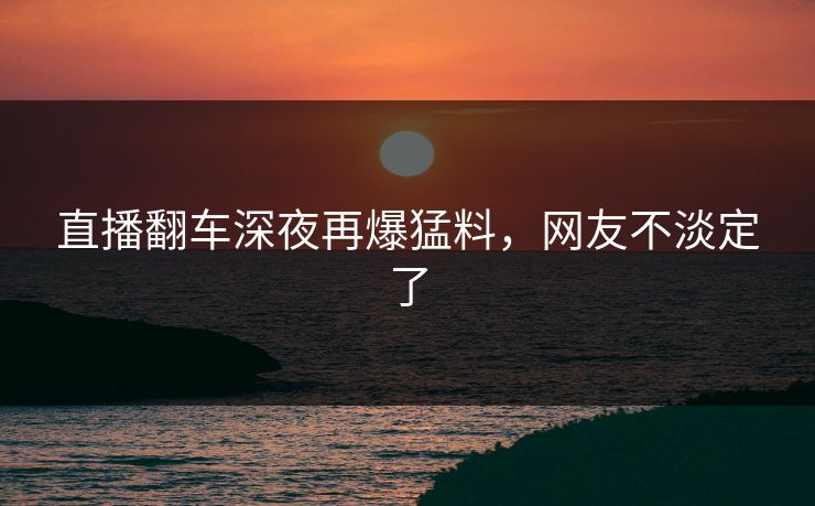 直播翻车深夜再爆猛料，网友不淡定了