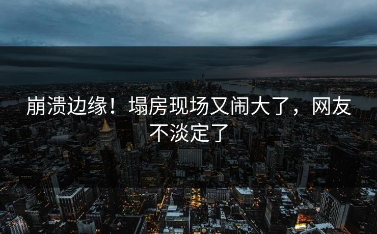 崩溃边缘！塌房现场又闹大了，网友不淡定了