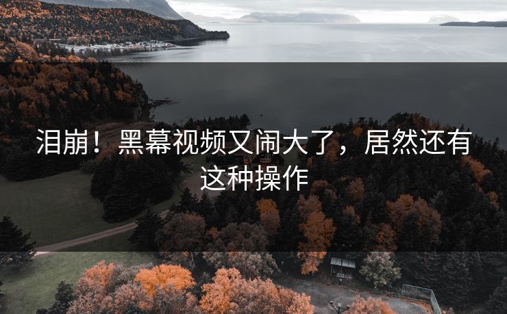 泪崩！黑幕视频又闹大了，居然还有这种操作