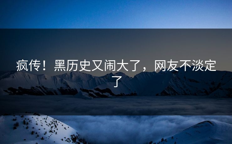 疯传！黑历史又闹大了，网友不淡定了