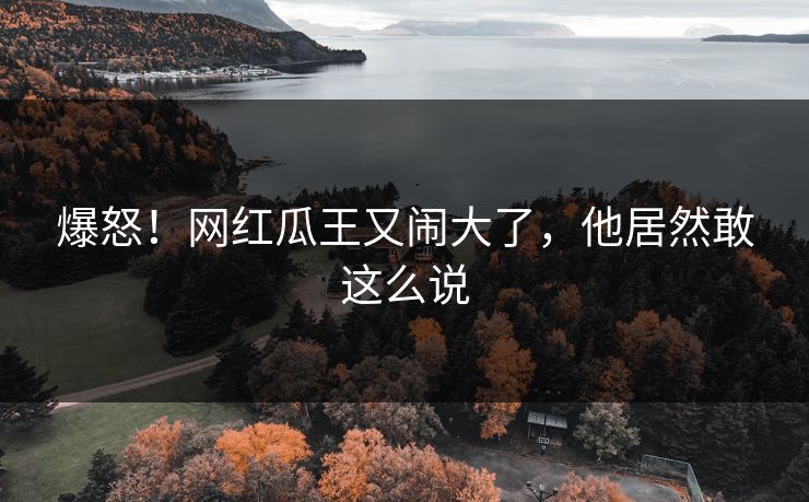 爆怒！网红瓜王又闹大了，他居然敢这么说