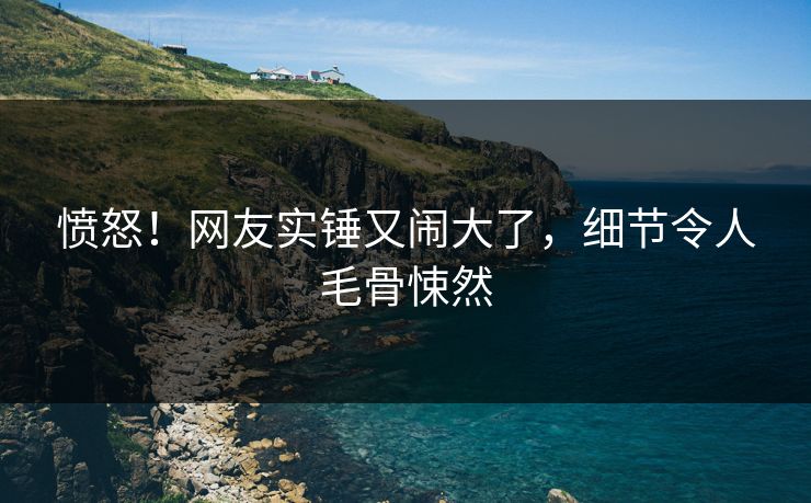 愤怒！网友实锤又闹大了，细节令人毛骨悚然