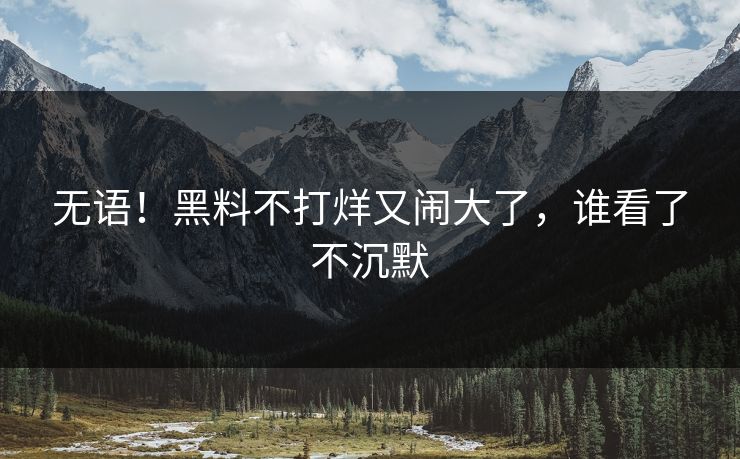 无语！黑料不打烊又闹大了，谁看了不沉默
