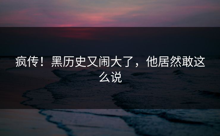 疯传！黑历史又闹大了，他居然敢这么说