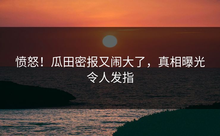 愤怒！瓜田密报又闹大了，真相曝光令人发指