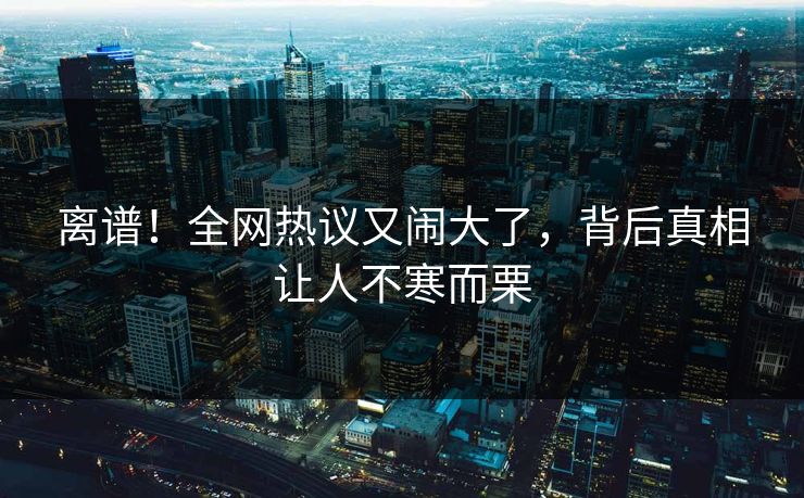 离谱！全网热议又闹大了，背后真相让人不寒而栗