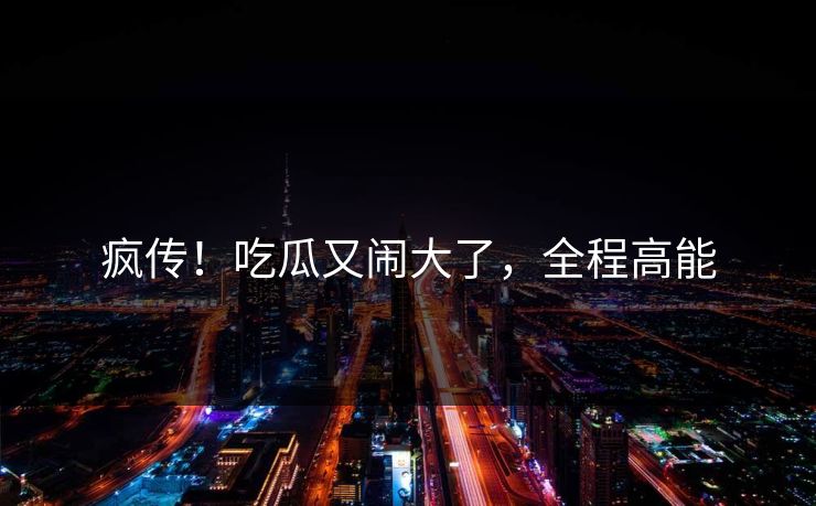 疯传！吃瓜又闹大了，全程高能