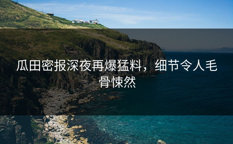 瓜田密报深夜再爆猛料，细节令人毛骨悚然