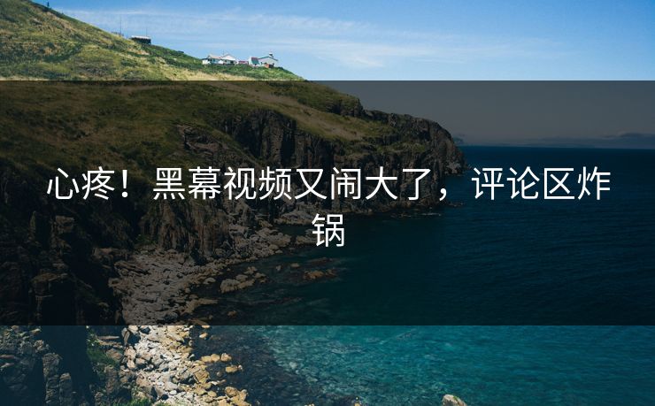 心疼！黑幕视频又闹大了，评论区炸锅