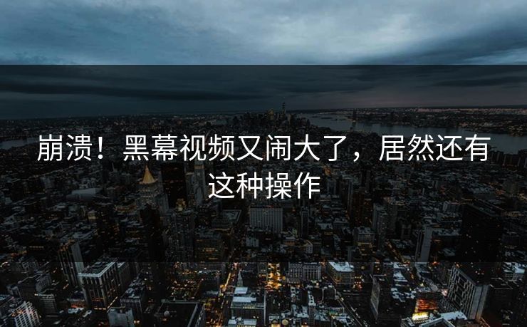 崩溃！黑幕视频又闹大了，居然还有这种操作