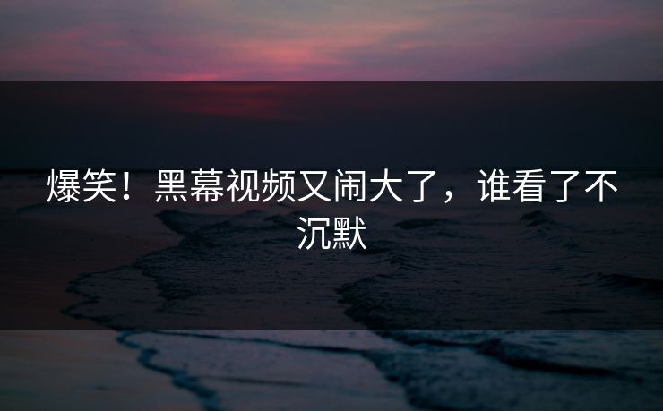 爆笑！黑幕视频又闹大了，谁看了不沉默