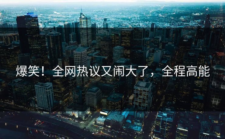 爆笑！全网热议又闹大了，全程高能