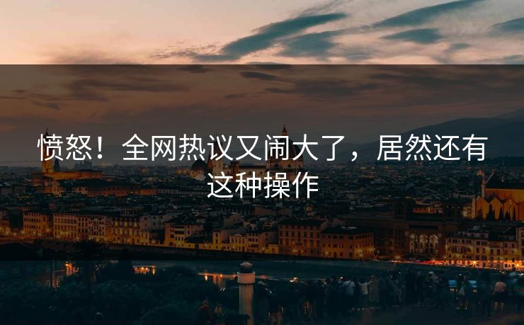 愤怒！全网热议又闹大了，居然还有这种操作