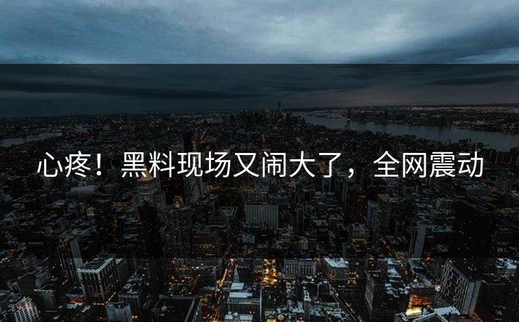 心疼！黑料现场又闹大了，全网震动