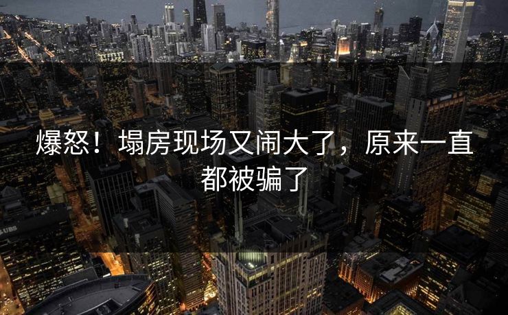 爆怒！塌房现场又闹大了，原来一直都被骗了