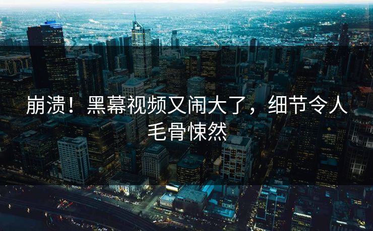 崩溃！黑幕视频又闹大了，细节令人毛骨悚然