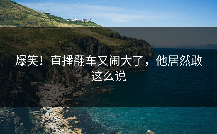 爆笑！直播翻车又闹大了，他居然敢这么说