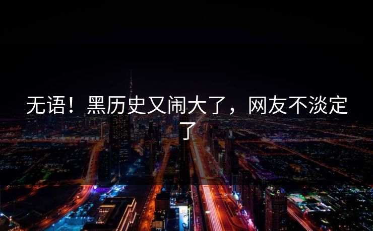 无语！黑历史又闹大了，网友不淡定了