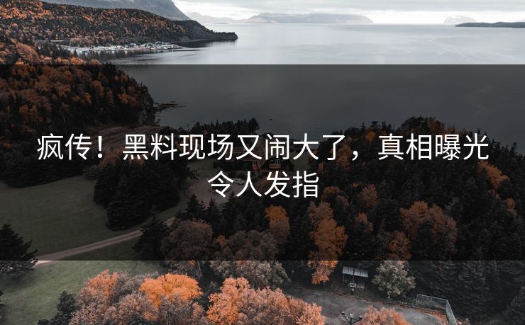 疯传！黑料现场又闹大了，真相曝光令人发指