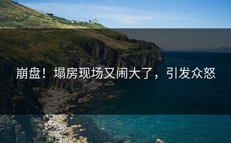 崩盘！塌房现场又闹大了，引发众怒
