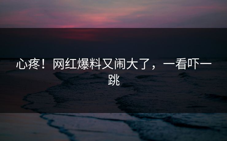 心疼！网红爆料又闹大了，一看吓一跳