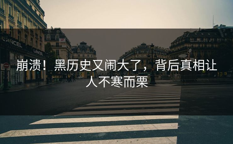 崩溃！黑历史又闹大了，背后真相让人不寒而栗