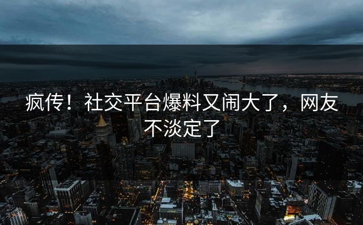 疯传！社交平台爆料又闹大了，网友不淡定了