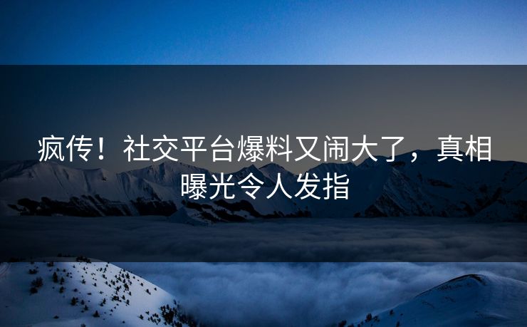 疯传！社交平台爆料又闹大了，真相曝光令人发指