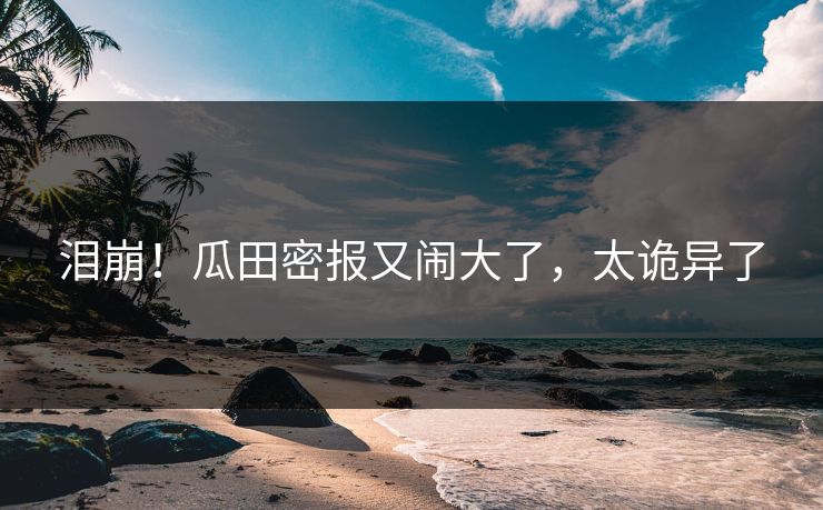 泪崩！瓜田密报又闹大了，太诡异了