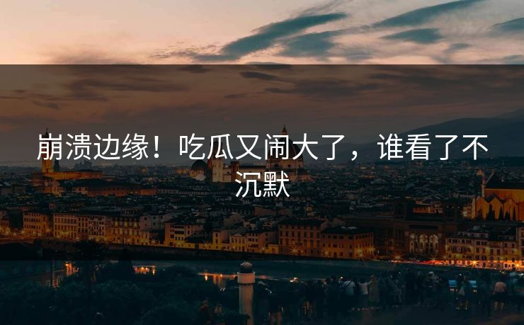 崩溃边缘！吃瓜又闹大了，谁看了不沉默
