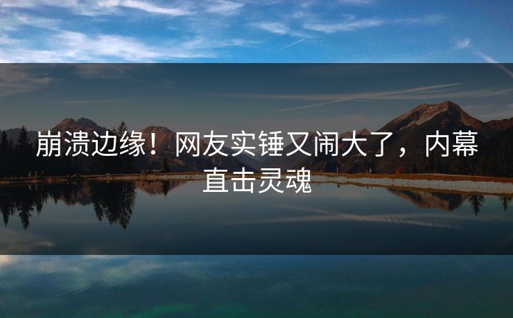 崩溃边缘！网友实锤又闹大了，内幕直击灵魂