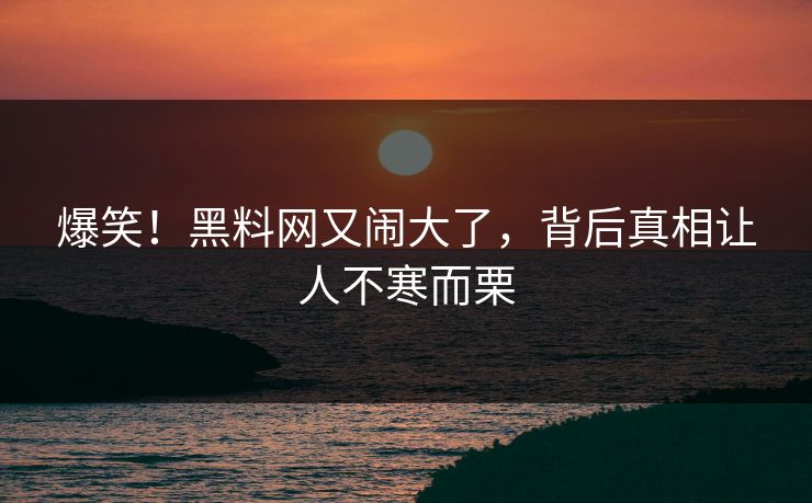 爆笑！黑料网又闹大了，背后真相让人不寒而栗