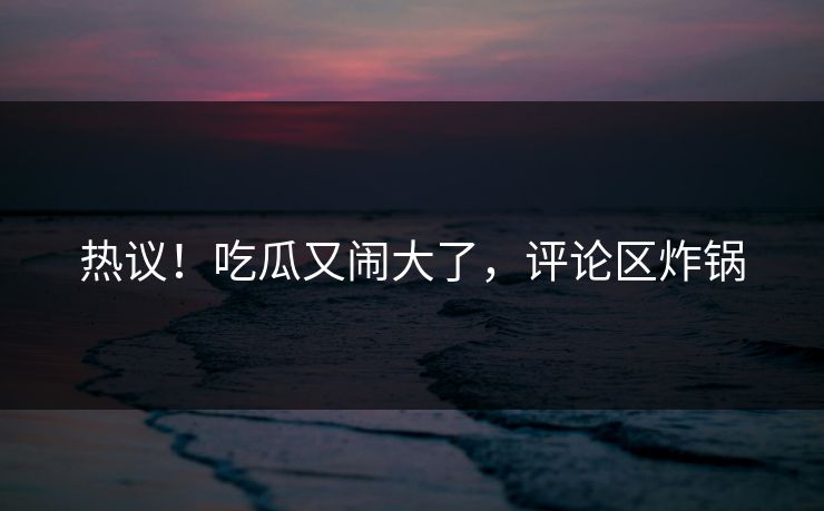 热议！吃瓜又闹大了，评论区炸锅