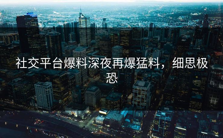 社交平台爆料深夜再爆猛料，细思极恐
