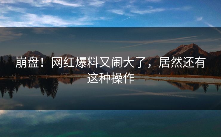 崩盘！网红爆料又闹大了，居然还有这种操作