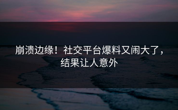 崩溃边缘！社交平台爆料又闹大了，结果让人意外