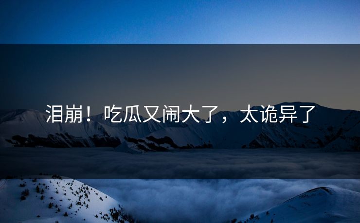 泪崩！吃瓜又闹大了，太诡异了