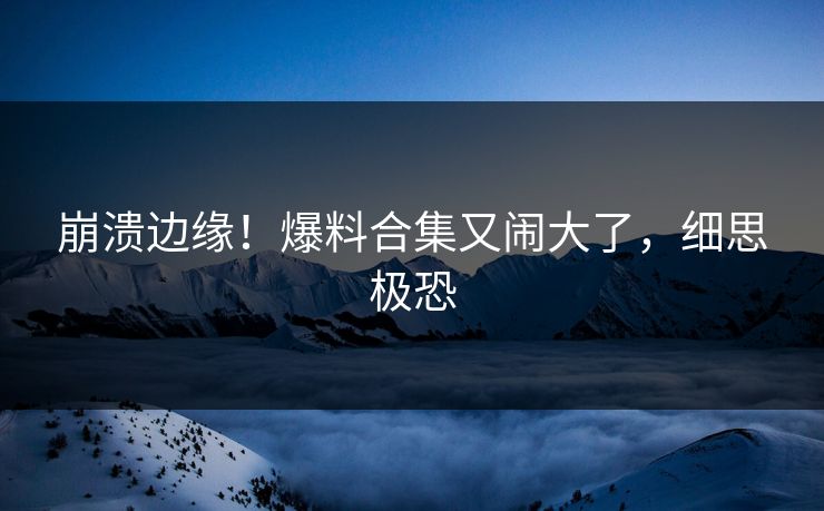 崩溃边缘！爆料合集又闹大了，细思极恐