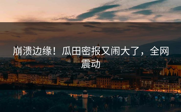 崩溃边缘！瓜田密报又闹大了，全网震动